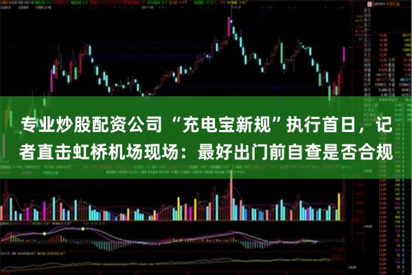专业炒股配资公司 “充电宝新规”执行首日，记者直击虹桥机场现场：最好出门前自查是否合规