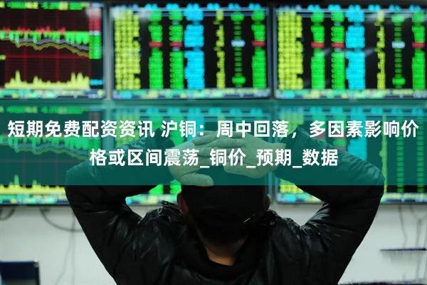 短期免费配资资讯 沪铜：周中回落，多因素影响价格或区间震荡_铜价_预期_数据