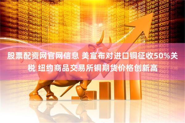 股票配资网官网信息 美宣布对进口铜征收50%关税 纽约商品交易所铜期货价格创新高
