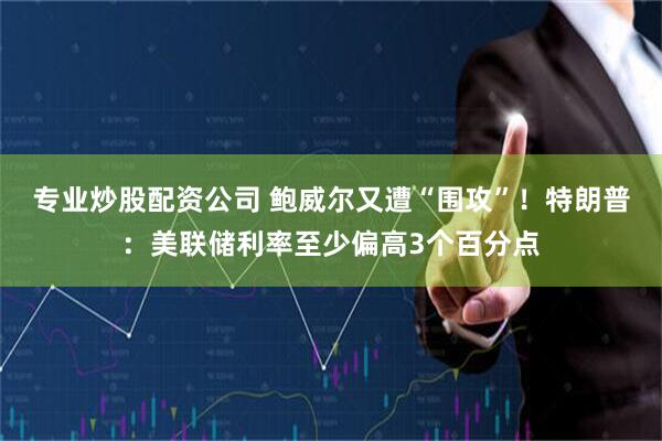 专业炒股配资公司 鲍威尔又遭“围攻”！特朗普：美联储利率至少偏高3个百分点