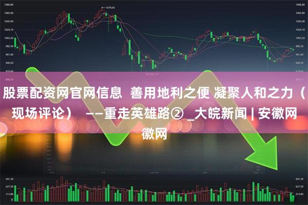 股票配资网官网信息  善用地利之便 凝聚人和之力（现场评论）  ——重走英雄路② _大皖新闻 | 安徽网