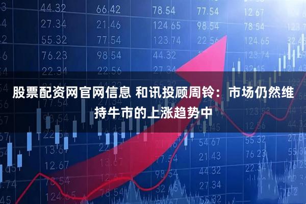 股票配资网官网信息 和讯投顾周铃：市场仍然维持牛市的上涨趋势中