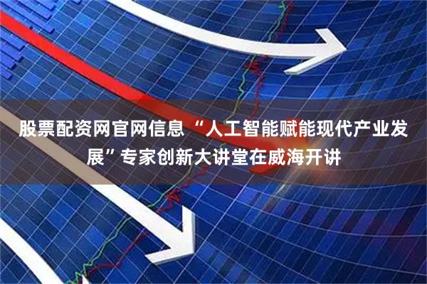 股票配资网官网信息 “人工智能赋能现代产业发展”专家创新大讲堂在威海开讲