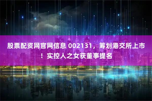 股票配资网官网信息 002131，筹划港交所上市！实控人之女获董事提名