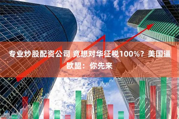 专业炒股配资公司 竟想对华征税100%？美国逼欧盟：你先来