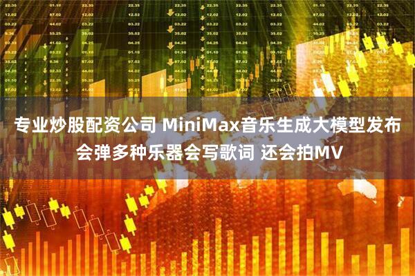 专业炒股配资公司 MiniMax音乐生成大模型发布 会弹多种乐器会写歌词 还会拍MV