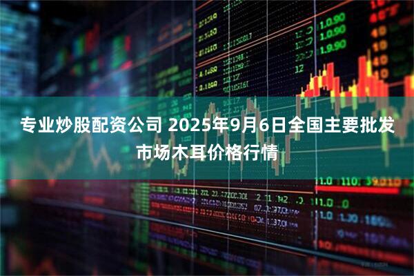 专业炒股配资公司 2025年9月6日全国主要批发市场木耳价格行情