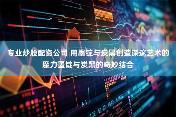 专业炒股配资公司 用墨锭与炭黑创造深邃艺术的魔力墨锭与炭黑的奇妙结合