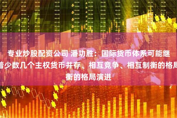 专业炒股配资公司 潘功胜：国际货币体系可能继续朝着少数几个主权货币并存、相互竞争、相互制衡的格局演进